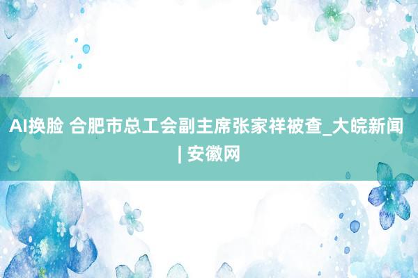 AI换脸 合肥市总工会副主席张家祥被查_大皖新闻 | 安徽网