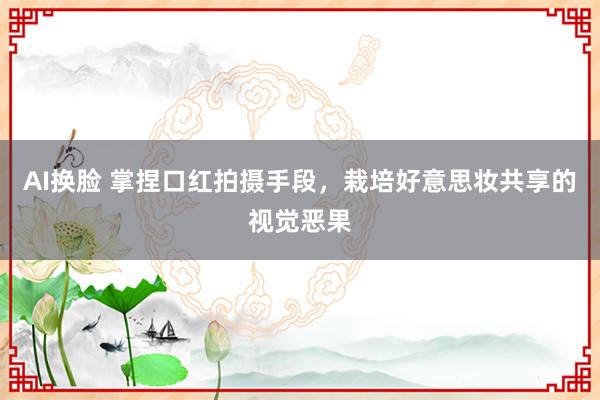 AI换脸 掌捏口红拍摄手段，栽培好意思妆共享的视觉恶果
