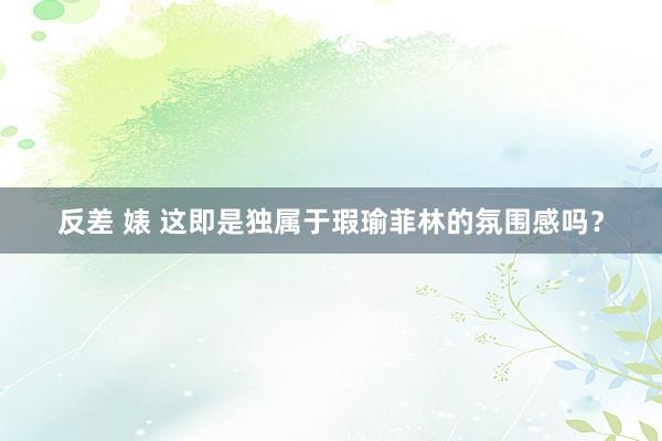 反差 婊 这即是独属于瑕瑜菲林的氛围感吗？