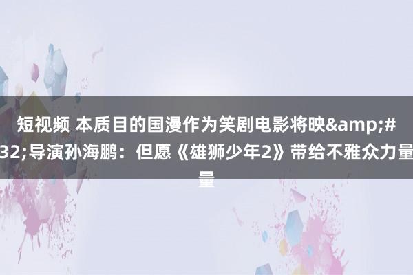 短视频 本质目的国漫作为笑剧电影将映&#32;导演孙海鹏：但愿《雄狮少年2》带给不雅众力量