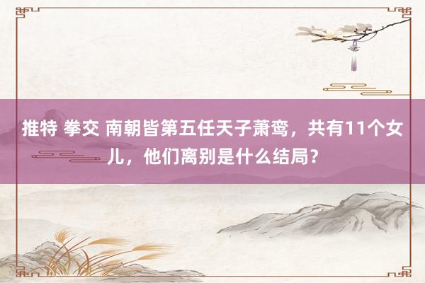 推特 拳交 南朝皆第五任天子萧鸾，共有11个女儿，他们离别是什么结局？