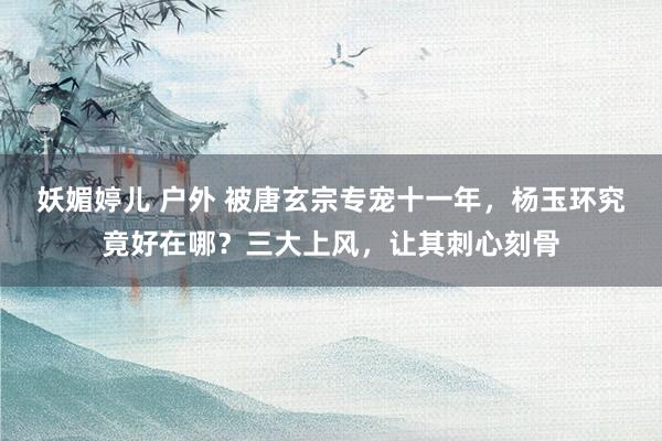 妖媚婷儿 户外 被唐玄宗专宠十一年，杨玉环究竟好在哪？三大上风，让其刺心刻骨
