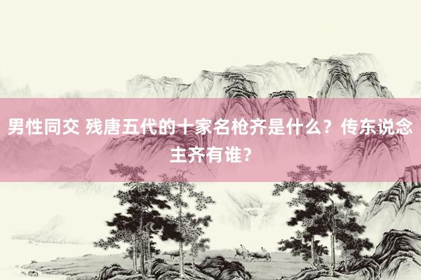 男性同交 残唐五代的十家名枪齐是什么？传东说念主齐有谁？