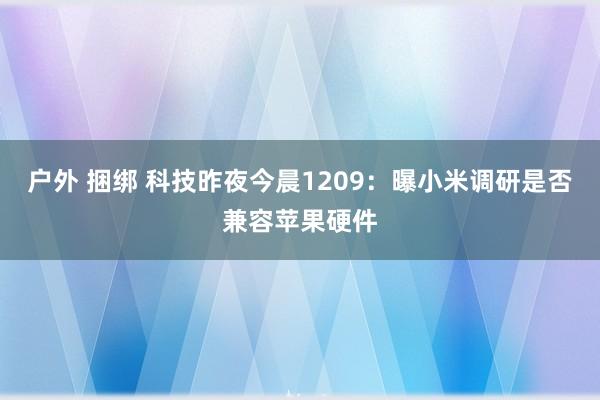 户外 捆绑 科技昨夜今晨1209：曝小米调研是否兼容苹果硬件