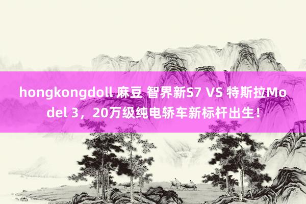 hongkongdoll 麻豆 智界新S7 VS 特斯拉Model 3，20万级纯电轿车新标杆出生！
