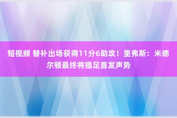 短视频 替补出场获得11分6助攻！里弗斯：米德尔顿最终将插足首发声势
