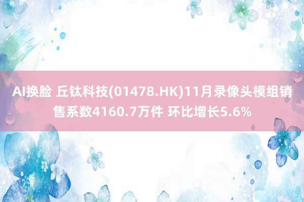 AI换脸 丘钛科技(01478.HK)11月录像头模组销售系数4160.7万件 环比增长5.6%