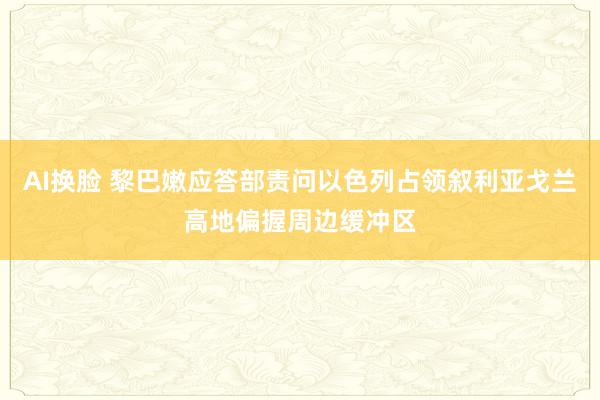 AI换脸 黎巴嫩应答部责问以色列占领叙利亚戈兰高地偏握周边缓冲区
