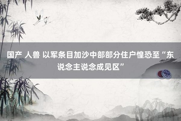 国产 人兽 以军条目加沙中部部分住户惶恐至“东说念主说念成见区”