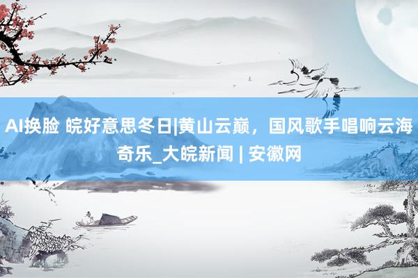 AI换脸 皖好意思冬日|黄山云巅，国风歌手唱响云海奇乐_大皖新闻 | 安徽网