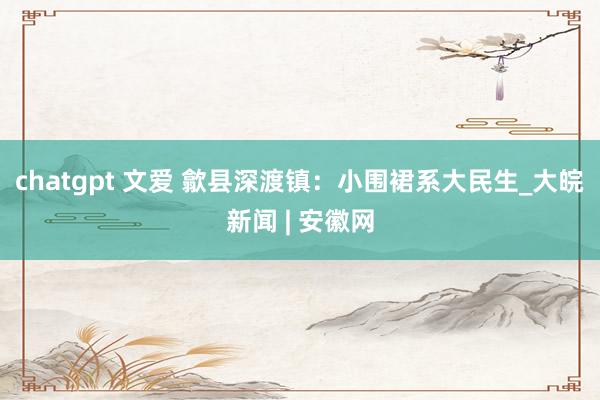 chatgpt 文爱 歙县深渡镇：小围裙系大民生_大皖新闻 | 安徽网
