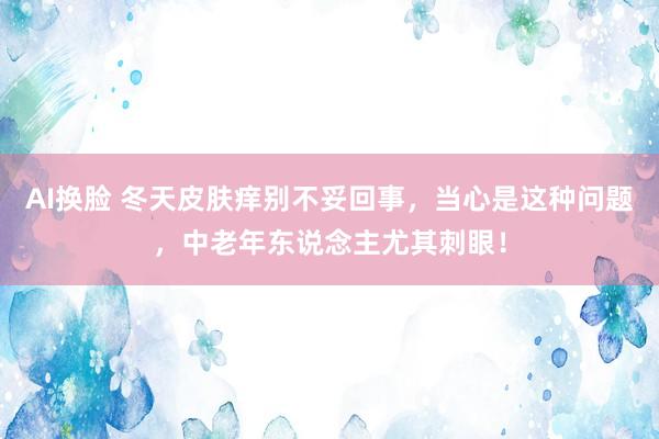 AI换脸 冬天皮肤痒别不妥回事，当心是这种问题，中老年东说念主尤其刺眼！
