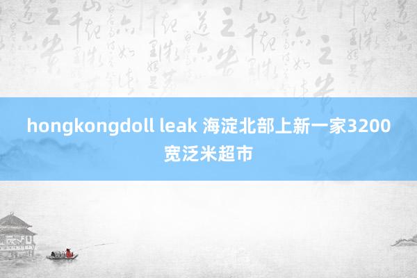 hongkongdoll leak 海淀北部上新一家3200宽泛米超市