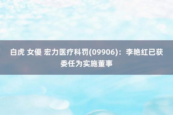 白虎 女優 宏力医疗科罚(09906)：李艳红已获委任为实施董事