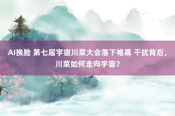 AI换脸 第七届宇宙川菜大会落下帷幕 干扰背后，川菜如何走向宇宙？