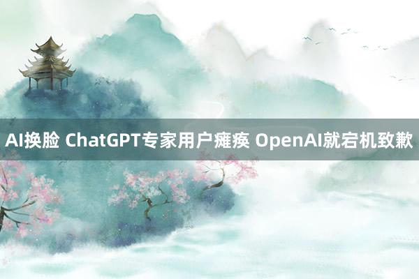 AI换脸 ChatGPT专家用户瘫痪 OpenAI就宕机致歉