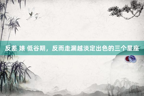 反差 婊 低谷期，反而走漏越淡定出色的三个星座