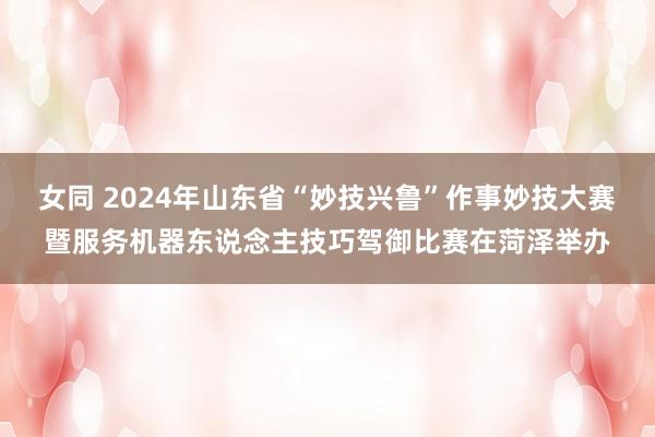 女同 2024年山东省“妙技兴鲁”作事妙技大赛暨服务机器东说念主技巧驾御比赛在菏泽举办