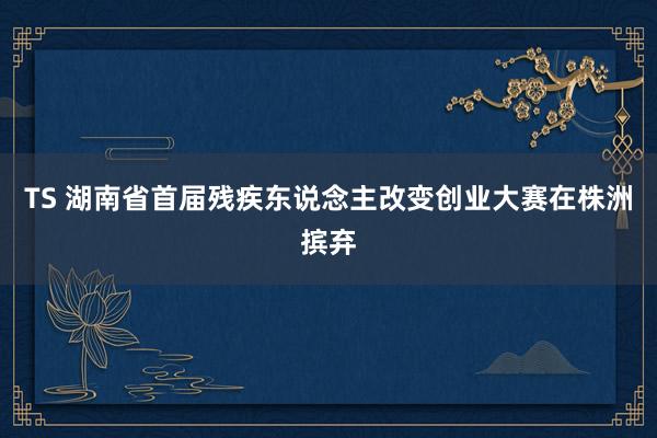 TS 湖南省首届残疾东说念主改变创业大赛在株洲摈弃