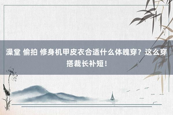 澡堂 偷拍 修身机甲皮衣合适什么体魄穿？这么穿搭裁长补短！