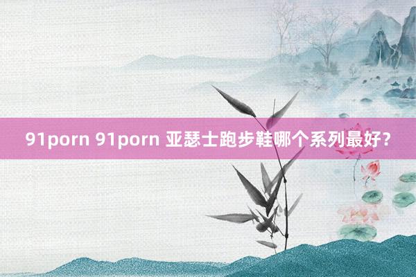 91porn 91porn 亚瑟士跑步鞋哪个系列最好？