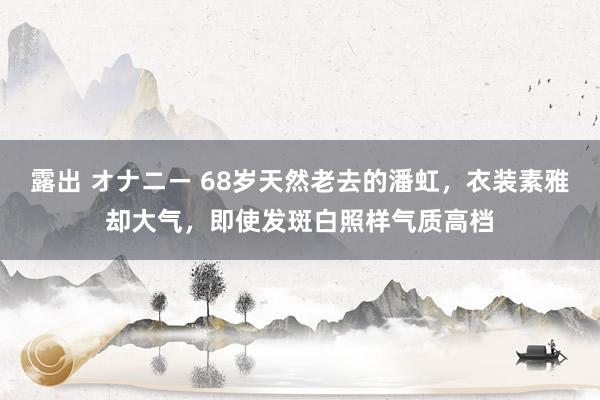 露出 オナニー 68岁天然老去的潘虹，衣装素雅却大气，即使发斑白照样气质高档