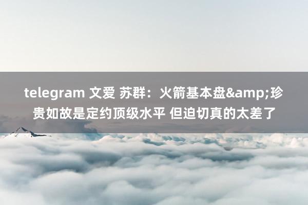 telegram 文爱 苏群：火箭基本盘&珍贵如故是定约顶级水平 但迫切真的太差了