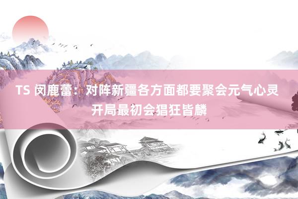 TS 闵鹿蕾：对阵新疆各方面都要聚会元气心灵 开局最初会猖狂皆麟