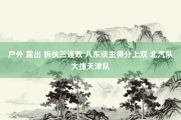 户外 露出 拆伙三连败 八东谈主得分上双 北汽队大捷天津队