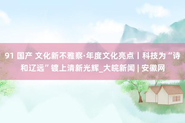 91 国产 文化新不雅察·年度文化亮点丨科技为“诗和辽远”镀上清新光辉_大皖新闻 | 安徽网