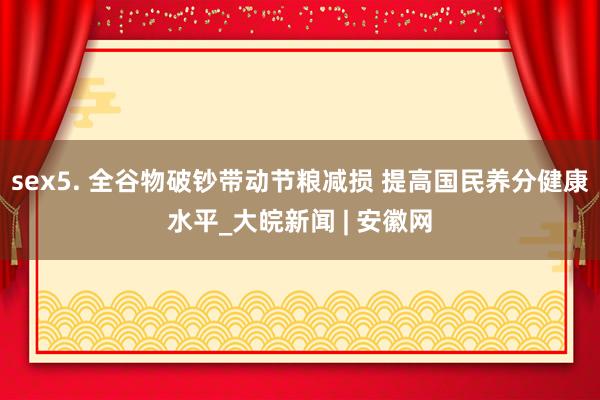 sex5. 全谷物破钞带动节粮减损 提高国民养分健康水平_大皖新闻 | 安徽网