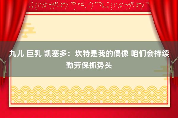 九儿 巨乳 凯塞多：坎特是我的偶像 咱们会持续勤劳保抓势头