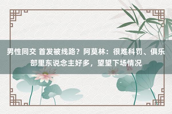 男性同交 首发被线路？阿莫林：很难科罚、俱乐部里东说念主好多，望望下场情况