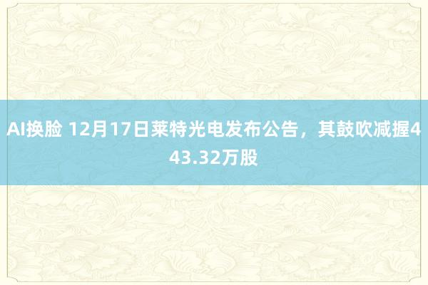AI换脸 12月17日莱特光电发布公告，其鼓吹减握443.32万股
