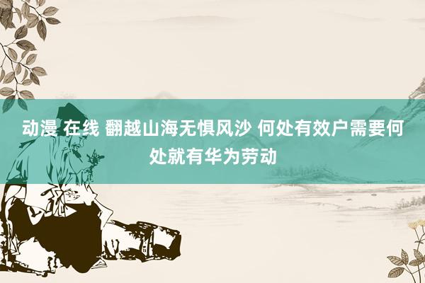 动漫 在线 翻越山海无惧风沙 何处有效户需要何处就有华为劳动