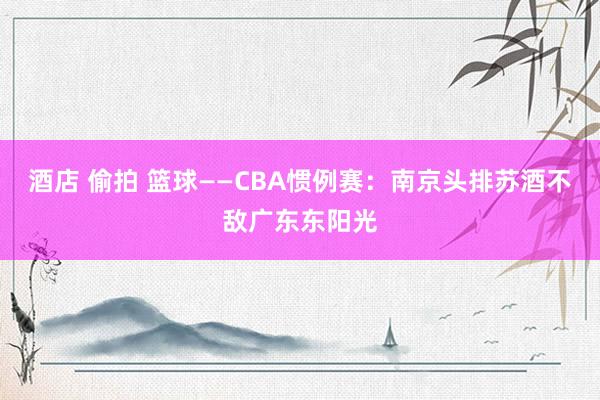酒店 偷拍 篮球——CBA惯例赛：南京头排苏酒不敌广东东阳光