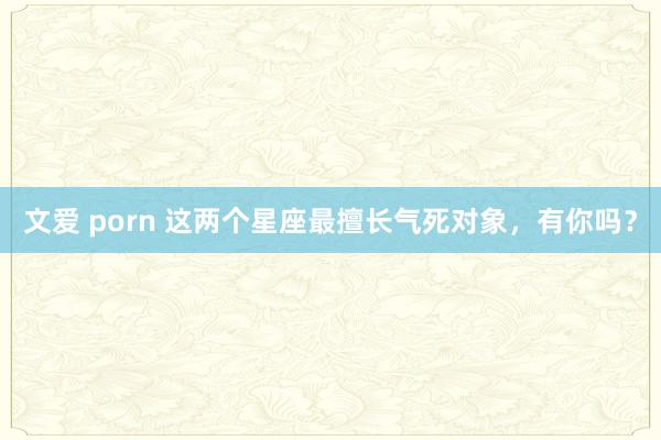 文爱 porn 这两个星座最擅长气死对象，有你吗？