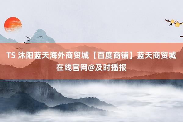 TS 沐阳蓝天海外商贸城【百度商铺】蓝天商贸城在线官网@及时播报