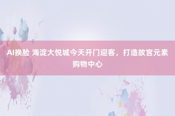 AI换脸 海淀大悦城今天开门迎客，打造故宫元素购物中心