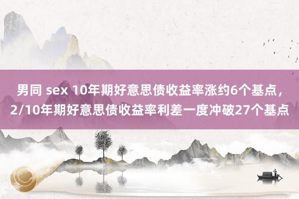 男同 sex 10年期好意思债收益率涨约6个基点，2/10年期好意思债收益率利差一度冲破27个基点