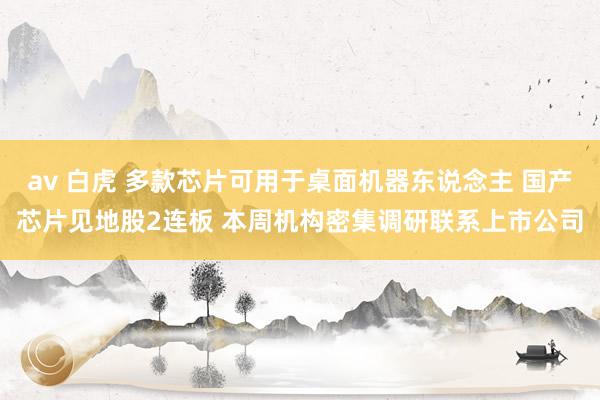 av 白虎 多款芯片可用于桌面机器东说念主 国产芯片见地股2连板 本周机构密集调研联系上市公司