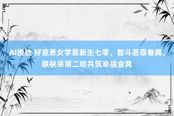 AI换脸 好意思女学霸新生七零，智斗恶霸眷属，联袂呆萌二哈共筑幸福金窝