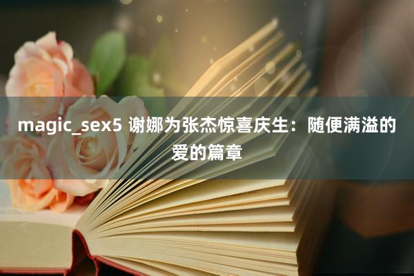magic_sex5 谢娜为张杰惊喜庆生：随便满溢的爱的篇章