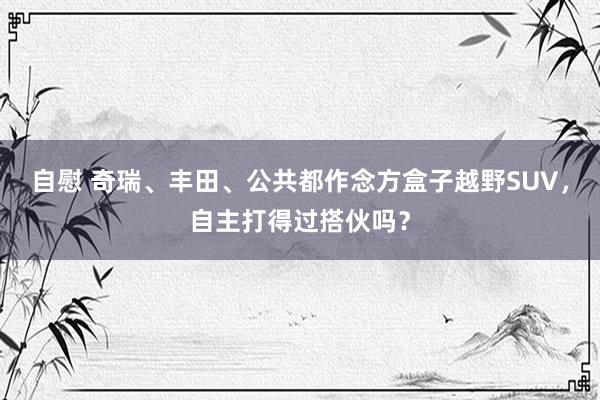 自慰 奇瑞、丰田、公共都作念方盒子越野SUV，自主打得过搭伙吗？