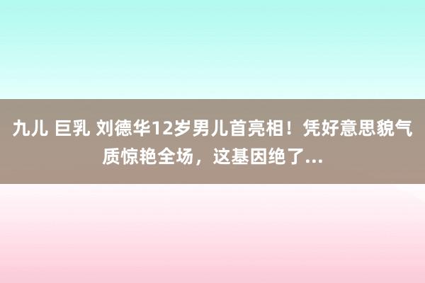 九儿 巨乳 刘德华12岁男儿首亮相！凭好意思貌气质惊艳全场，这基因绝了...