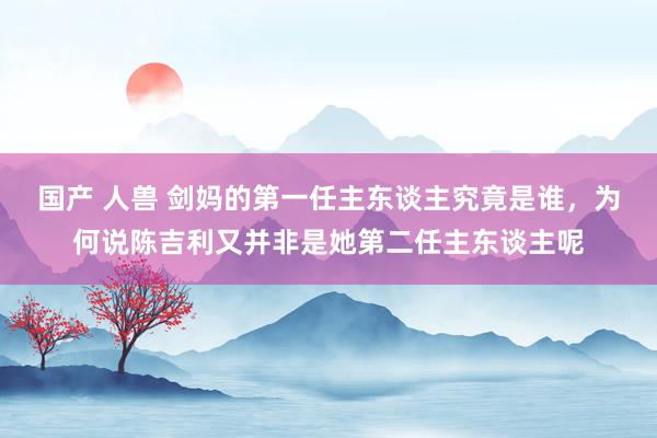 国产 人兽 剑妈的第一任主东谈主究竟是谁，为何说陈吉利又并非是她第二任主东谈主呢