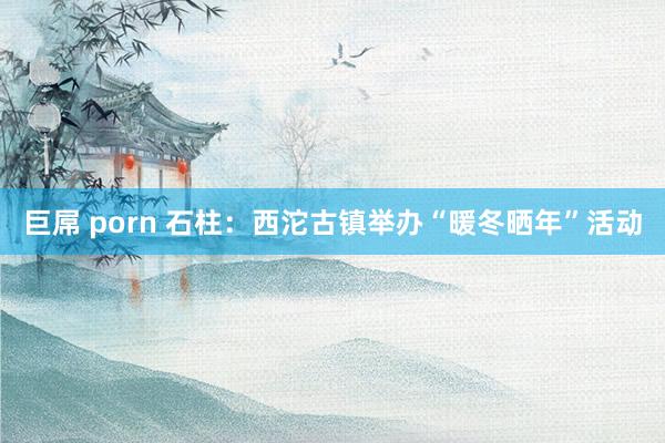 巨屌 porn 石柱：西沱古镇举办“暖冬晒年”活动