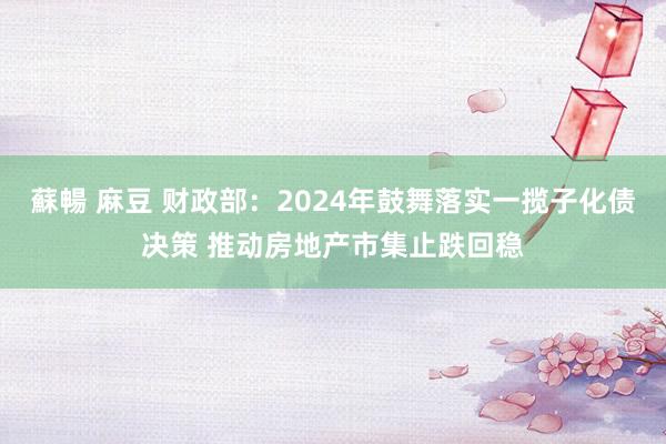 蘇暢 麻豆 财政部：2024年鼓舞落实一揽子化债决策 推动房地产市集止跌回稳