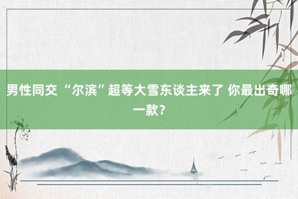 男性同交 “尔滨”超等大雪东谈主来了 你最出奇哪一款？