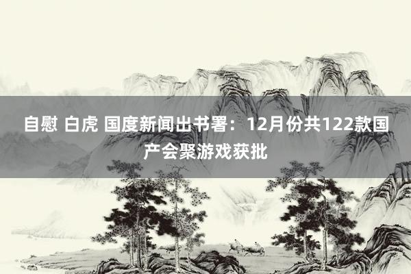自慰 白虎 国度新闻出书署：12月份共122款国产会聚游戏获批